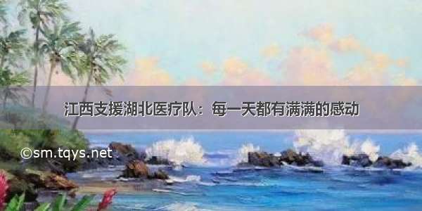 江西支援湖北医疗队：每一天都有满满的感动