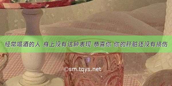 经常喝酒的人 身上没有这种表现 恭喜你 你的肝脏还没有损伤