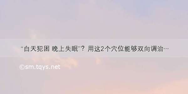 “白天犯困 晚上失眠”？用这2个穴位能够双向调治…