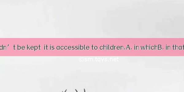 Medicine shouldn’t be kept  it is accessible to children.A. in whichB. in thatC. whichD. w