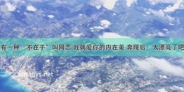 有一种“不在乎”叫网恋 我就爱你的内在美 奔现后：太漂亮了吧