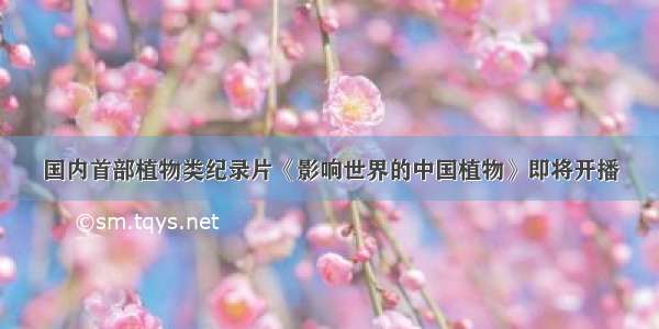 国内首部植物类纪录片《影响世界的中国植物》即将开播