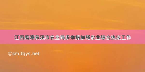 江西鹰潭贵溪市农业局多举措加强农业综合执法工作