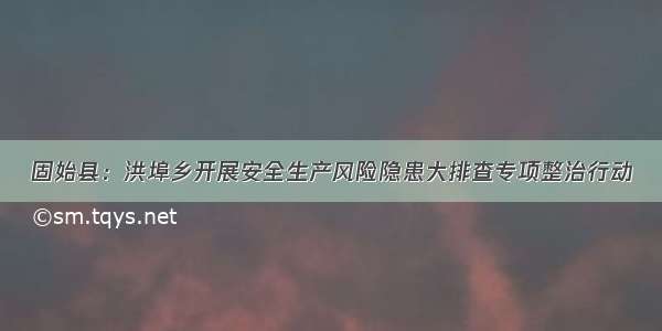 固始县：洪埠乡开展安全生产风险隐患大排查专项整治行动