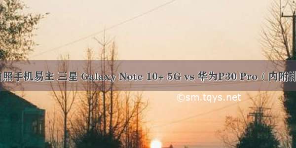 最强拍照手机易主 三星 Galaxy Note 10+ 5G vs 华为P30 Pro（内附排行榜）