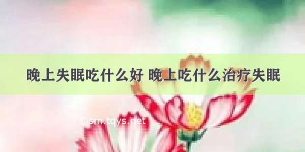 晚上失眠吃什么好 晚上吃什么治疗失眠