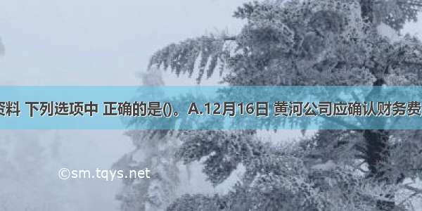 根据上述资料 下列选项中 正确的是()。A.12月16日 黄河公司应确认财务费用500元B.