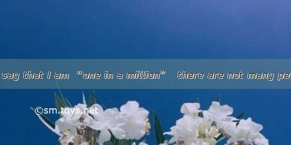 I guess you could say that I am “one in a million”  there are not many people like me.A. I