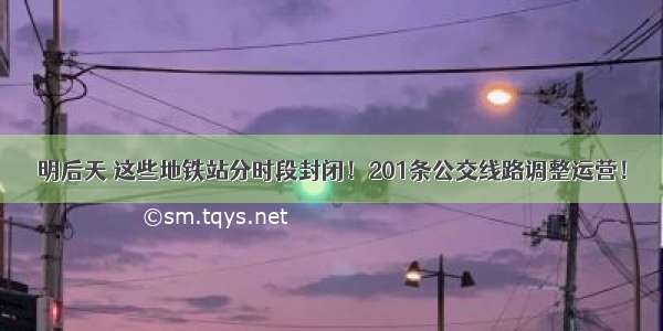 明后天 这些地铁站分时段封闭！201条公交线路调整运营！