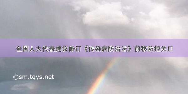 全国人大代表建议修订《传染病防治法》前移防控关口