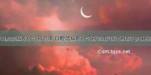 口腔溃疡吃什么药管用 口腔溃疡吃什么药管用?医生推荐这几种药