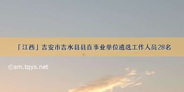 「江西」吉安市吉水县县直事业单位遴选工作人员28名