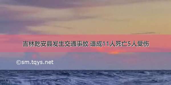 吉林乾安县发生交通事故 造成11人死亡5人受伤