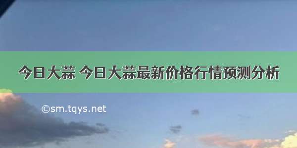 今日大蒜 今日大蒜最新价格行情预测分析