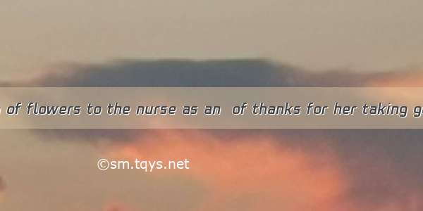 I sent a big bunch of flowers to the nurse as an  of thanks for her taking good care of my