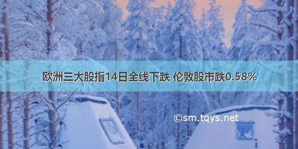 欧洲三大股指14日全线下跌 伦敦股市跌0.58%
