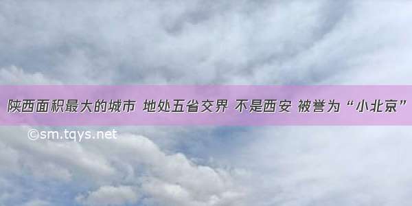 陕西面积最大的城市 地处五省交界 不是西安 被誉为“小北京”