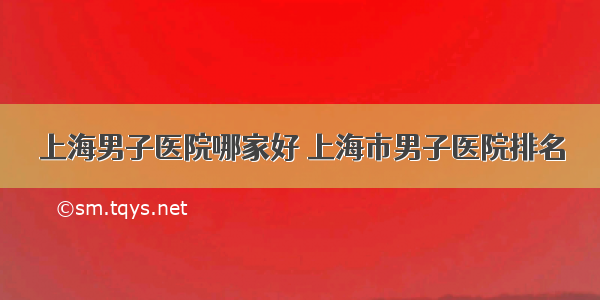 上海男子医院哪家好 上海市男子医院排名