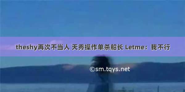 theshy再次不当人 天秀操作单杀船长 Letme：我不行