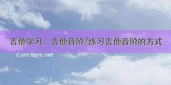 吉他学习：吉他音阶?练习吉他音阶的方式