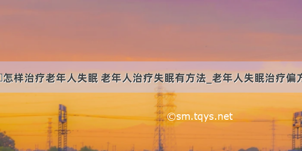 ​怎样治疗老年人失眠 老年人治疗失眠有方法_老年人失眠治疗偏方