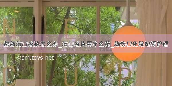 脚部伤口感染怎么办_伤口感染用什么药_脚伤口化脓如何护理