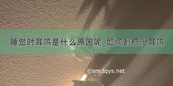 睡觉时耳鸣是什么原因呢_如何刮痧治耳鸣