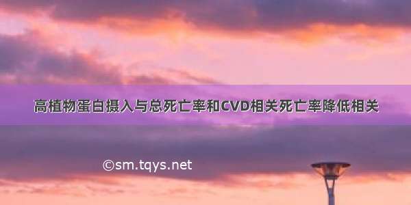 高植物蛋白摄入与总死亡率和CVD相关死亡率降低相关