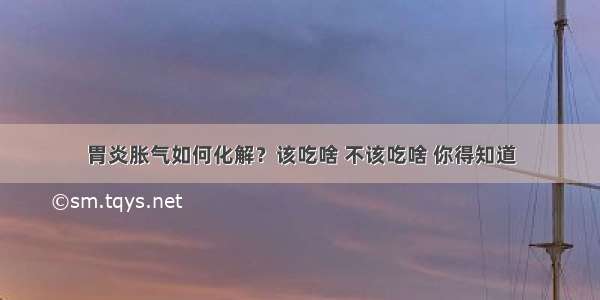 胃炎胀气如何化解？该吃啥 不该吃啥 你得知道