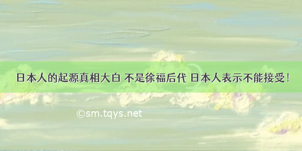 日本人的起源真相大白 不是徐福后代 日本人表示不能接受！