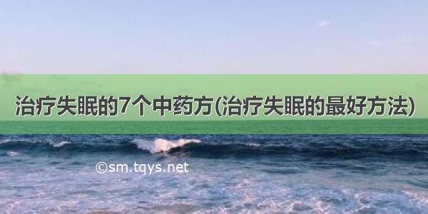 治疗失眠的7个中药方(治疗失眠的最好方法)