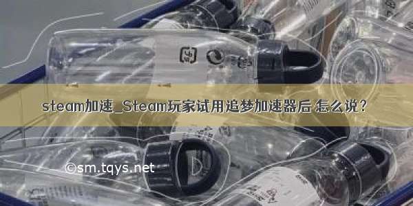 steam加速_Steam玩家试用追梦加速器后 怎么说？