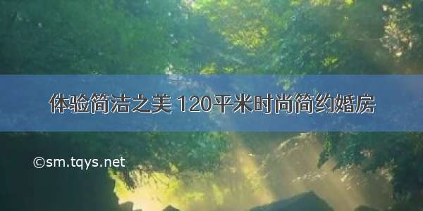 体验简洁之美 120平米时尚简约婚房