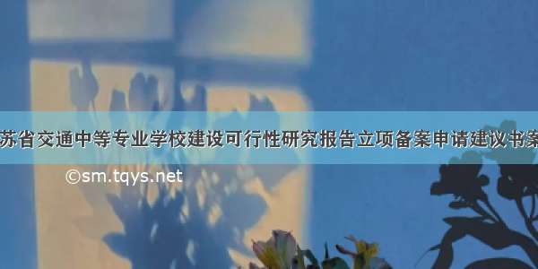 江苏省交通中等专业学校建设可行性研究报告立项备案申请建议书案例