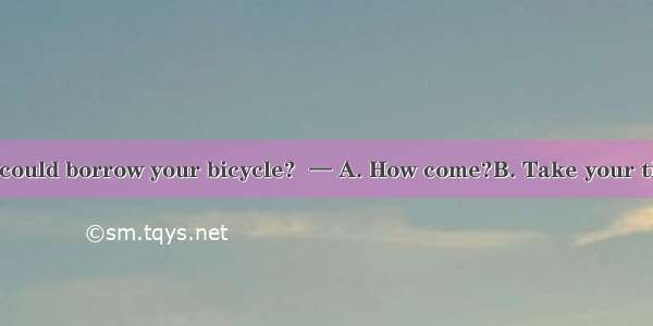 —Do you think I could borrow your bicycle?  — A. How come?B. Take your time.C. Yes  go on.