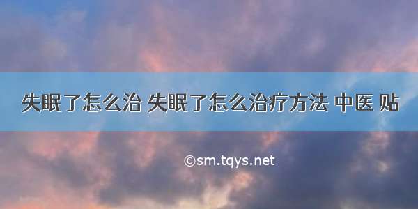 失眠了怎么治 失眠了怎么治疗方法 中医 贴