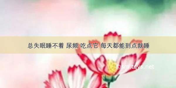 总失眠睡不着 尿频 吃点它 每天都能到点就睡