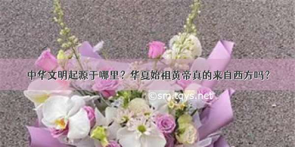 中华文明起源于哪里？华夏始祖黄帝真的来自西方吗？