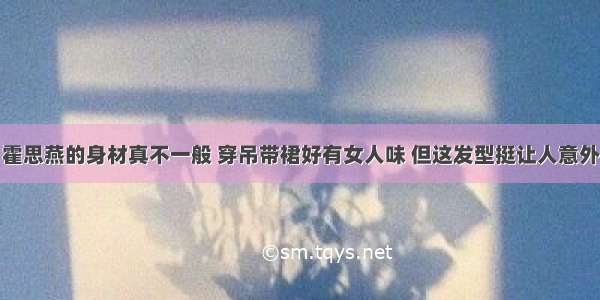 霍思燕的身材真不一般 穿吊带裙好有女人味 但这发型挺让人意外