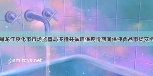 黑龙江绥化市市场监管局多措并举确保疫情期间保健食品市场安全