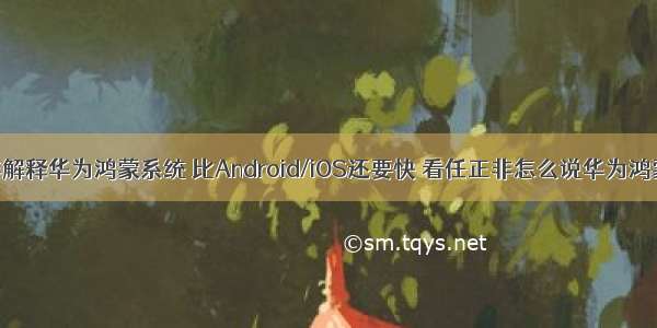 任正非解释华为鸿蒙系统 比Android/iOS还要快 看任正非怎么说华为鸿蒙系统