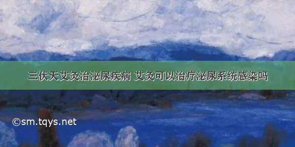 三伏天艾灸治泌尿疾病 艾灸可以治疗泌尿系统感染吗