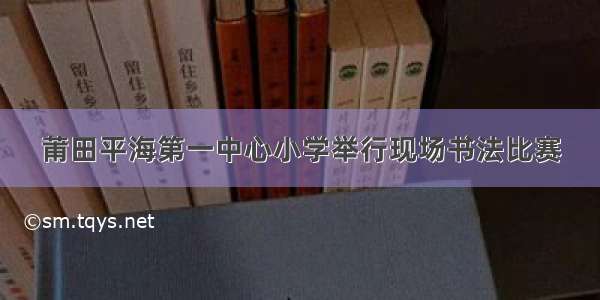 莆田平海第一中心小学举行现场书法比赛