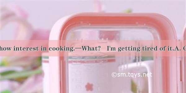 —You seem to show interest in cooking.—What?   I'm getting tired of it.A. On the contraryB