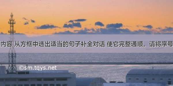 请根据对话内容 从方框中选出适当的句子补全对话 使它完整通顺。请将序号填写在答卷