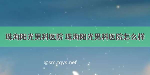 珠海阳光男科医院 珠海阳光男科医院怎么样