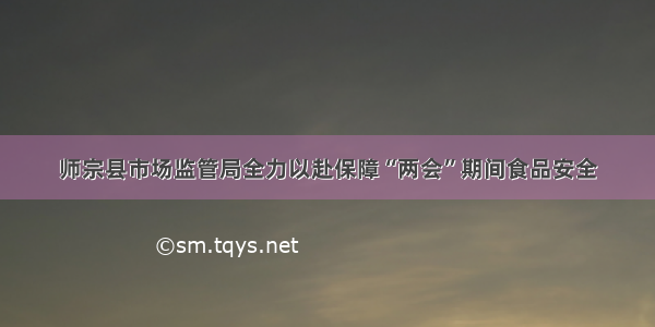 师宗县市场监管局全力以赴保障“两会”期间食品安全