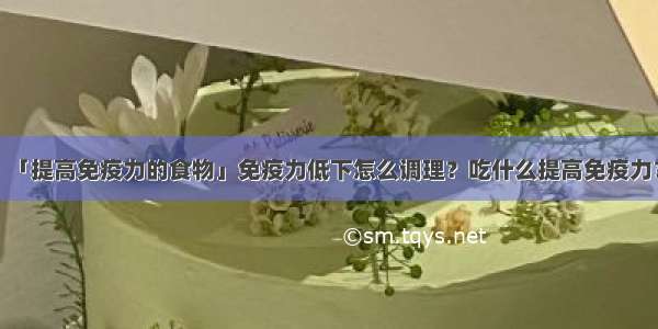 「提高免疫力的食物」免疫力低下怎么调理？吃什么提高免疫力？