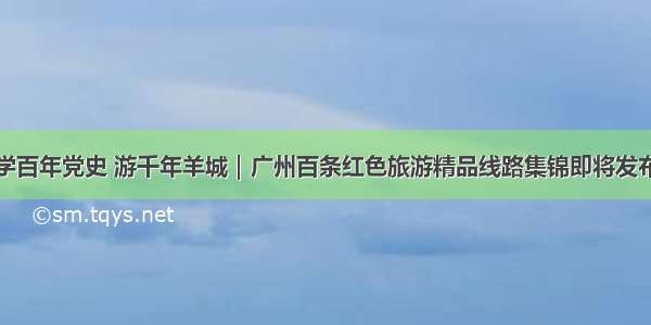 学百年党史 游千年羊城｜广州百条红色旅游精品线路集锦即将发布
