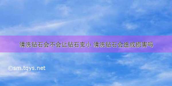 清洗钻石会不会让钻石变小 清洗钻石会造成损害吗